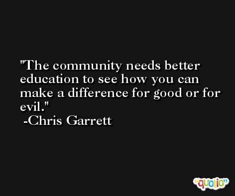 The community needs better education to see how you can make a difference for good or for evil. -Chris Garrett