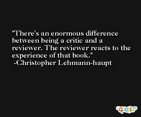 There's an enormous difference between being a critic and a reviewer. The reviewer reacts to the experience of that book. -Christopher Lehmann-haupt