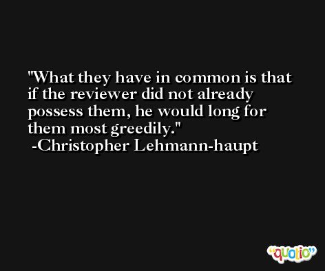 What they have in common is that if the reviewer did not already possess them, he would long for them most greedily. -Christopher Lehmann-haupt