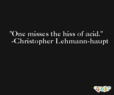 One misses the hiss of acid. -Christopher Lehmann-haupt