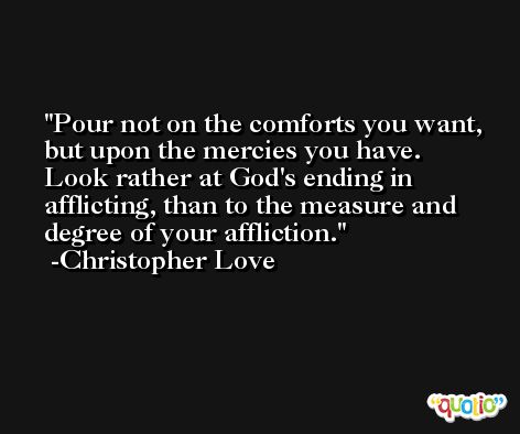 Pour not on the comforts you want, but upon the mercies you have. Look rather at God's ending in afflicting, than to the measure and degree of your affliction. -Christopher Love