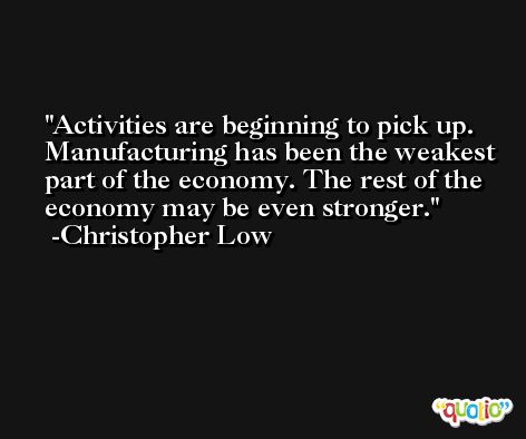 Activities are beginning to pick up. Manufacturing has been the weakest part of the economy. The rest of the economy may be even stronger. -Christopher Low