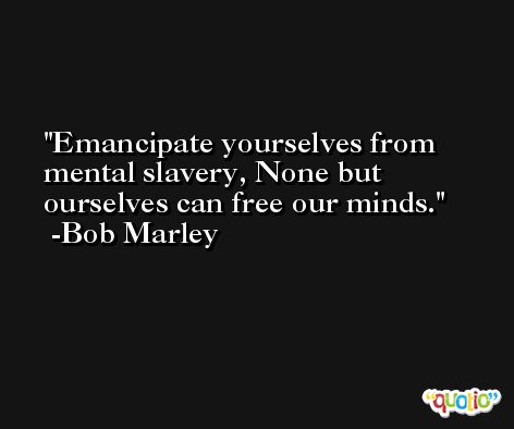 Emancipate yourselves from mental slavery, None but ourselves can free our minds. -Bob Marley