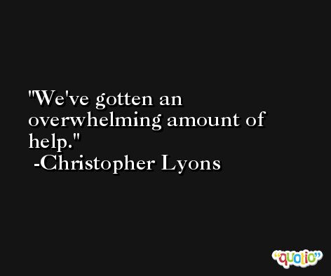 We've gotten an overwhelming amount of help. -Christopher Lyons