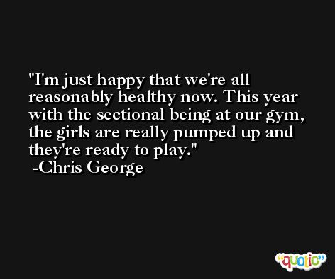 I'm just happy that we're all reasonably healthy now. This year with the sectional being at our gym, the girls are really pumped up and they're ready to play. -Chris George
