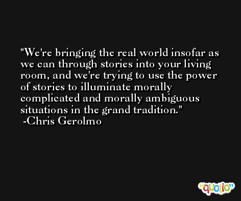 We're bringing the real world insofar as we can through stories into your living room, and we're trying to use the power of stories to illuminate morally complicated and morally ambiguous situations in the grand tradition. -Chris Gerolmo