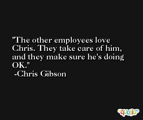The other employees love Chris. They take care of him, and they make sure he's doing OK. -Chris Gibson