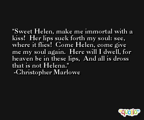 Sweet Helen, make me immortal with a kiss!  Her lips suck forth my soul: see, where it flies!  Come Helen, come give me my soul again.  Here will I dwell, for heaven be in these lips,  And all is dross that is not Helena. -Christopher Marlowe