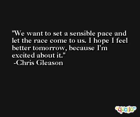 We want to set a sensible pace and let the race come to us. I hope I feel better tomorrow, because I'm excited about it. -Chris Gleason