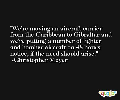 We're moving an aircraft carrier from the Caribbean to Gibraltar and we're putting a number of fighter and bomber aircraft on 48 hours notice, if the need should arise. -Christopher Meyer