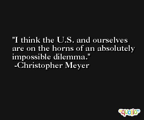 I think the U.S. and ourselves are on the horns of an absolutely impossible dilemma. -Christopher Meyer