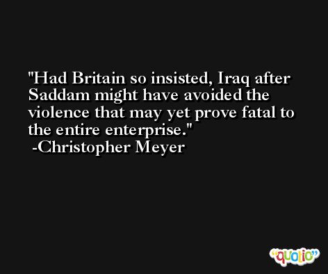 Had Britain so insisted, Iraq after Saddam might have avoided the violence that may yet prove fatal to the entire enterprise. -Christopher Meyer
