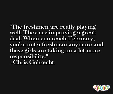 The freshmen are really playing well. They are improving a great deal. When you reach February, you're not a freshman anymore and these girls are taking on a lot more responsibility. -Chris Gobrecht