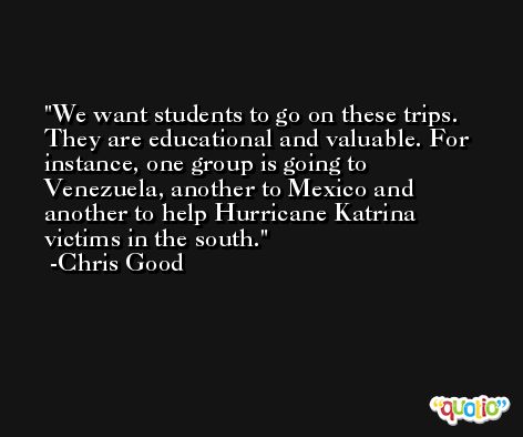 We want students to go on these trips. They are educational and valuable. For instance, one group is going to Venezuela, another to Mexico and another to help Hurricane Katrina victims in the south. -Chris Good