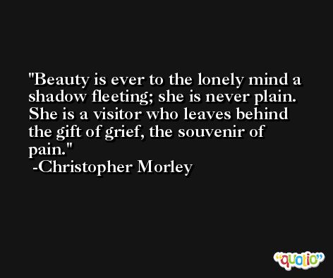 Beauty is ever to the lonely mind a shadow fleeting; she is never plain. She is a visitor who leaves behind the gift of grief, the souvenir of pain. -Christopher Morley