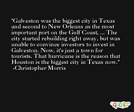 Galveston was the biggest city in Texas and second to New Orleans as the most important port on the Gulf Coast, ... The city started rebuilding right away, but was unable to convince investors to invest in Galveston. Now, it's just a town for tourists. That hurricane is the reason that Houston is the biggest city in Texas now. -Christopher Morris