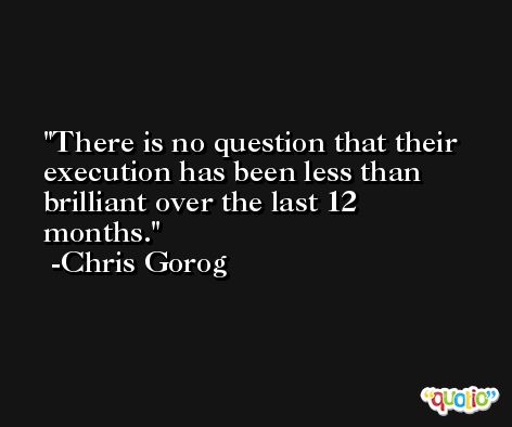 There is no question that their execution has been less than brilliant over the last 12 months. -Chris Gorog