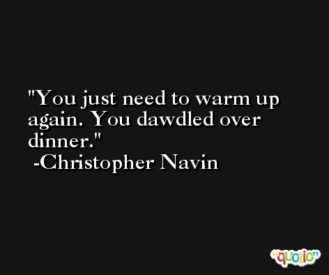 You just need to warm up again. You dawdled over dinner. -Christopher Navin