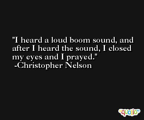 I heard a loud boom sound, and after I heard the sound, I closed my eyes and I prayed. -Christopher Nelson
