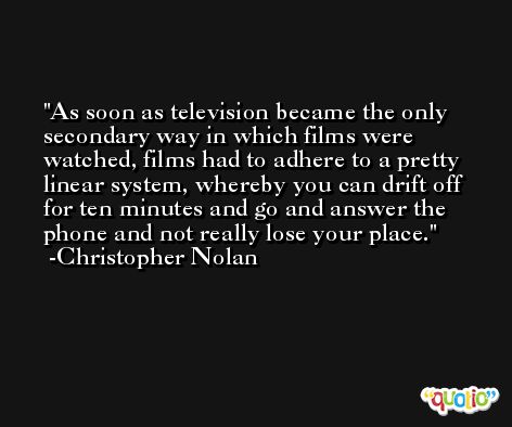 As soon as television became the only secondary way in which films were watched, films had to adhere to a pretty linear system, whereby you can drift off for ten minutes and go and answer the phone and not really lose your place. -Christopher Nolan