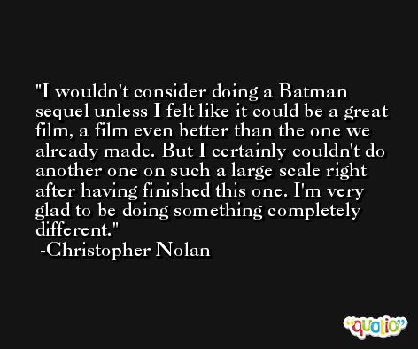 I wouldn't consider doing a Batman sequel unless I felt like it could be a great film, a film even better than the one we already made. But I certainly couldn't do another one on such a large scale right after having finished this one. I'm very glad to be doing something completely different. -Christopher Nolan