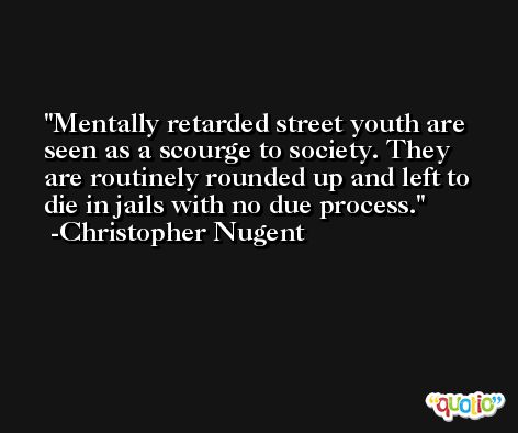 Mentally retarded street youth are seen as a scourge to society. They are routinely rounded up and left to die in jails with no due process. -Christopher Nugent