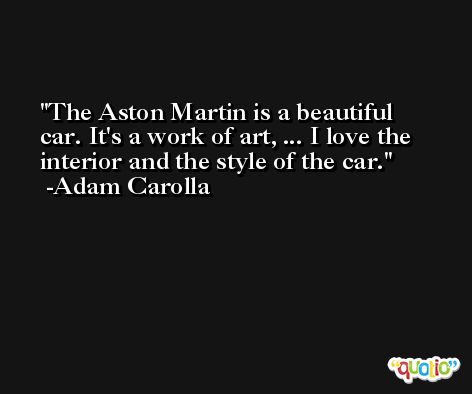 The Aston Martin is a beautiful car. It's a work of art, ... I love the interior and the style of the car. -Adam Carolla