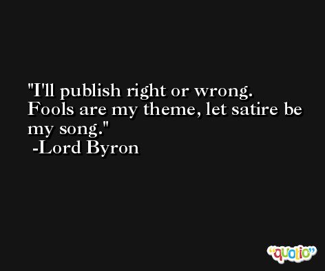 I'll publish right or wrong. Fools are my theme, let satire be my song. -Lord Byron