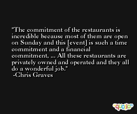 The commitment of the restaurants is incredible because most of them are open on Sunday and this [event] is such a time commitment and a financial commitment, ... All these restaurants are privately owned and operated and they all do a wonderful job. -Chris Graves