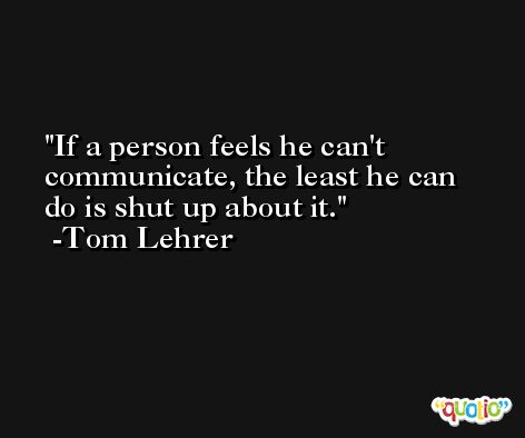 If a person feels he can't communicate, the least he can do is shut up about it. -Tom Lehrer