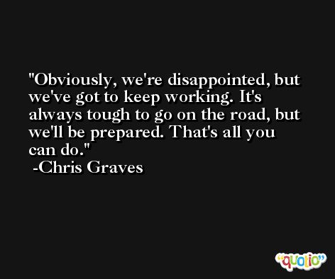 Obviously, we're disappointed, but we've got to keep working. It's always tough to go on the road, but we'll be prepared. That's all you can do. -Chris Graves