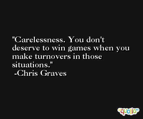 Carelessness. You don't deserve to win games when you make turnovers in those situations. -Chris Graves