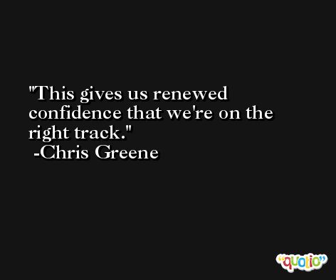 This gives us renewed confidence that we're on the right track. -Chris Greene