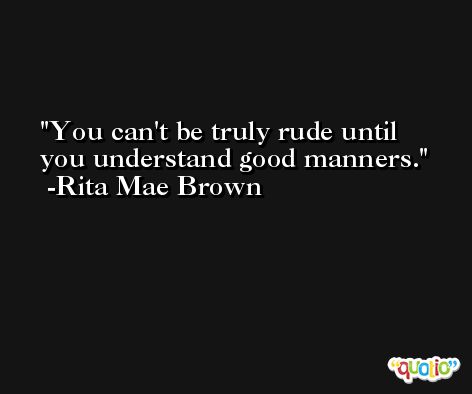 You can't be truly rude until you understand good manners. -Rita Mae Brown