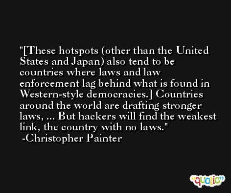 [These hotspots (other than the United States and Japan) also tend to be countries where laws and law enforcement lag behind what is found in Western-style democracies.] Countries around the world are drafting stronger laws, ... But hackers will find the weakest link, the country with no laws. -Christopher Painter