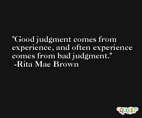 Good judgment comes from experience, and often experience comes from bad judgment. -Rita Mae Brown