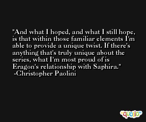 And what I hoped, and what I still hope, is that within those familiar elements I'm able to provide a unique twist. If there's anything that's truly unique about the series, what I'm most proud of is Eragon's relationship with Saphira. -Christopher Paolini