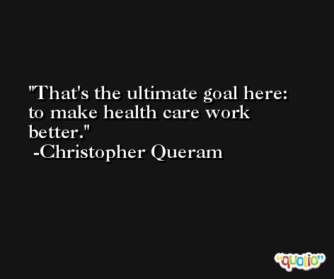 That's the ultimate goal here: to make health care work better. -Christopher Queram