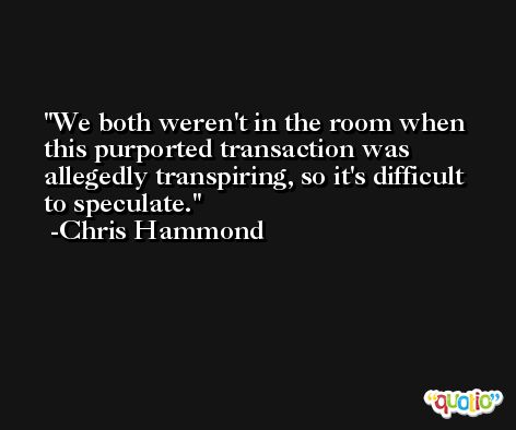 We both weren't in the room when this purported transaction was allegedly transpiring, so it's difficult to speculate. -Chris Hammond