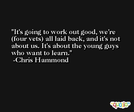 It's going to work out good, we're (four vets) all laid back, and it's not about us. It's about the young guys who want to learn. -Chris Hammond