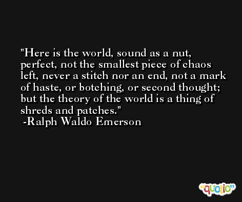 Here is the world, sound as a nut, perfect, not the smallest piece of chaos left, never a stitch nor an end, not a mark of haste, or botching, or second thought; but the theory of the world is a thing of shreds and patches. -Ralph Waldo Emerson