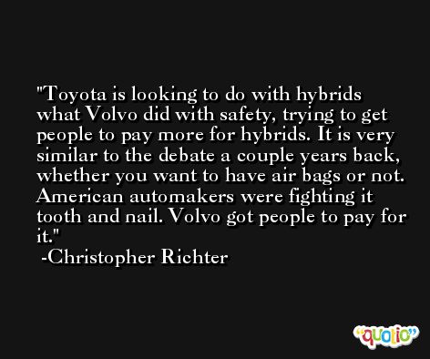 Toyota is looking to do with hybrids what Volvo did with safety, trying to get people to pay more for hybrids. It is very similar to the debate a couple years back, whether you want to have air bags or not. American automakers were fighting it tooth and nail. Volvo got people to pay for it. -Christopher Richter
