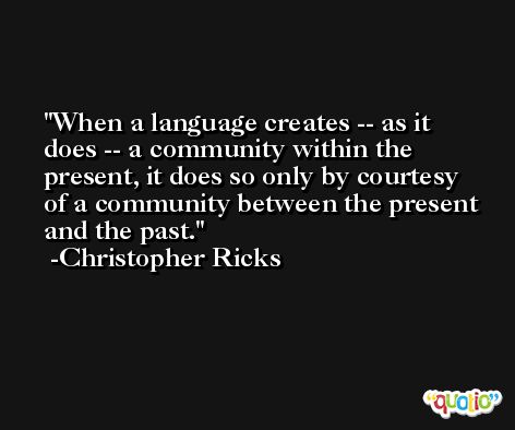 When a language creates -- as it does -- a community within the present, it does so only by courtesy of a community between the present and the past. -Christopher Ricks