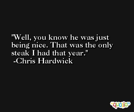 Well, you know he was just being nice. That was the only steak I had that year. -Chris Hardwick