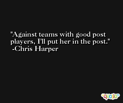 Against teams with good post players, I'll put her in the post. -Chris Harper
