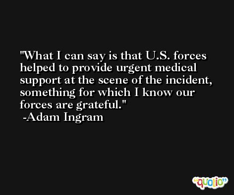 What I can say is that U.S. forces helped to provide urgent medical support at the scene of the incident, something for which I know our forces are grateful. -Adam Ingram