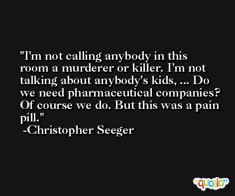 I'm not calling anybody in this room a murderer or killer. I'm not talking about anybody's kids, ... Do we need pharmaceutical companies? Of course we do. But this was a pain pill. -Christopher Seeger