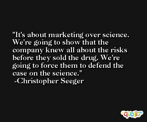 It's about marketing over science. We're going to show that the company knew all about the risks before they sold the drug. We're going to force them to defend the case on the science. -Christopher Seeger