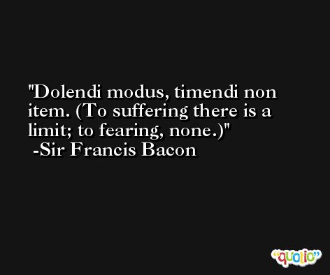 Dolendi modus, timendi non item. (To suffering there is a limit; to fearing, none.) -Sir Francis Bacon