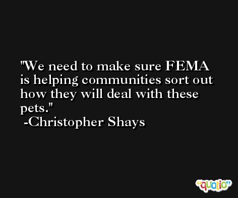 We need to make sure FEMA is helping communities sort out how they will deal with these pets. -Christopher Shays